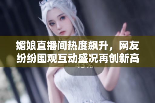 媚娘直播间热度飙升，网友纷纷围观互动盛况再创新高