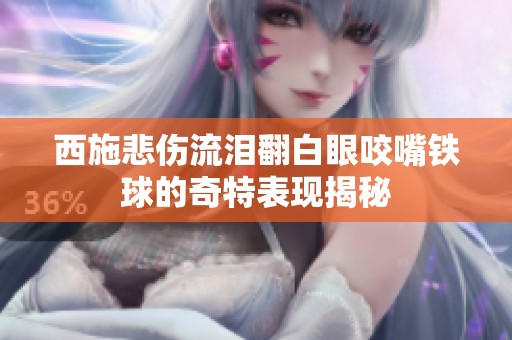西施悲伤流泪翻白眼咬嘴铁球的奇特表现揭秘