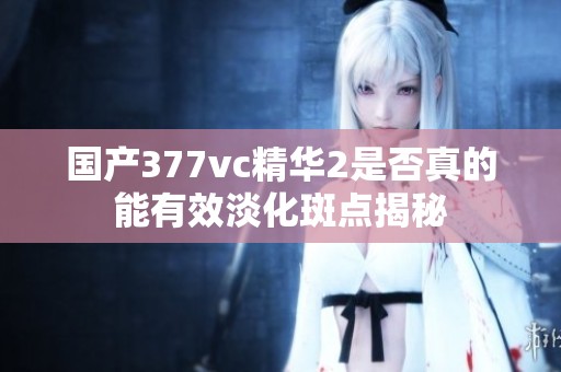 国产377vc精华2是否真的能有效淡化斑点揭秘