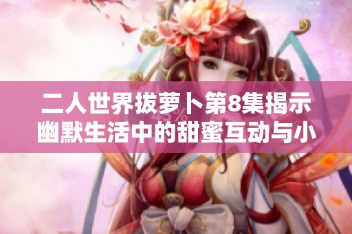 二人世界拔萝卜第8集揭示幽默生活中的甜蜜互动与小秘密