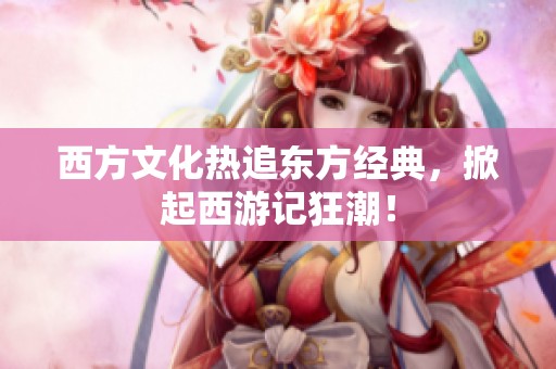 西方文化热追东方经典，掀起西游记狂潮！