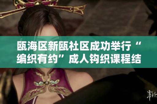 瓯海区新瓯社区成功举行“编织有约”成人钩织课程结课仪式