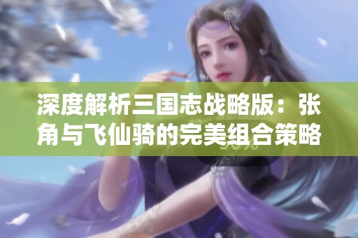 深度解析三国志战略版：张角与飞仙骑的完美组合策略分析