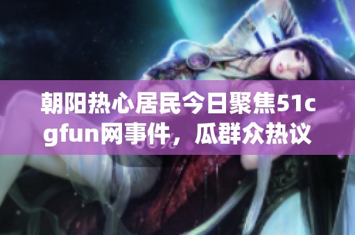 朝阳热心居民今日聚焦51cgfun网事件，瓜群众热议不断