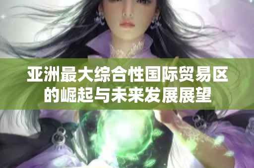 亚洲最大综合性国际贸易区的崛起与未来发展展望