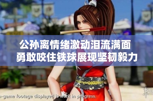公孙离情绪激动泪流满面 勇敢咬住铁球展现坚韧毅力