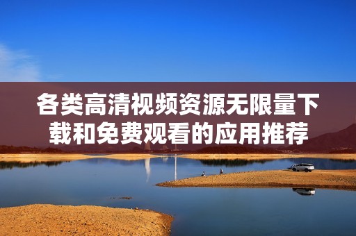 各类高清视频资源无限量下载和免费观看的应用推荐