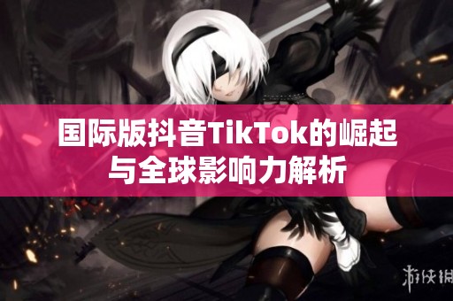 国际版抖音TikTok的崛起与全球影响力解析