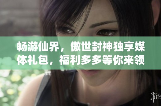畅游仙界，傲世封神独享媒体礼包，福利多多等你来领