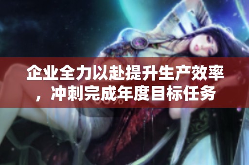 企业全力以赴提升生产效率，冲刺完成年度目标任务