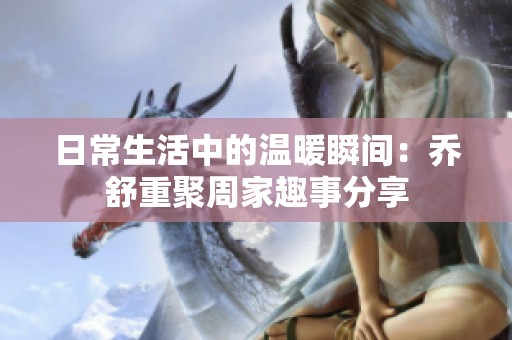 日常生活中的温暖瞬间：乔舒重聚周家趣事分享
