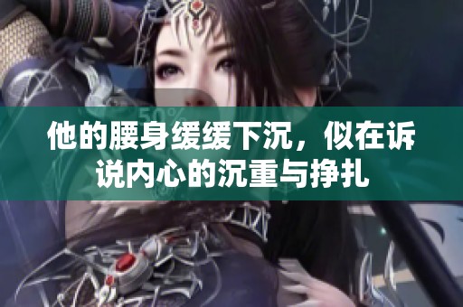 他的腰身缓缓下沉，似在诉说内心的沉重与挣扎