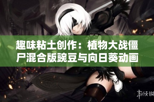 趣味粘土创作：植物大战僵尸混合版豌豆与向日葵动画全景展现
