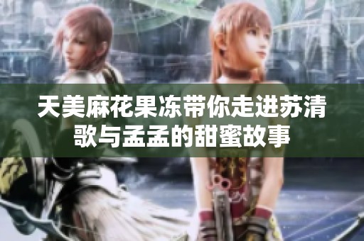 天美麻花果冻带你走进苏清歌与孟孟的甜蜜故事
