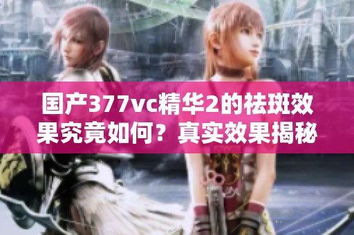 国产377vc精华2的祛斑效果究竟如何？真实效果揭秘