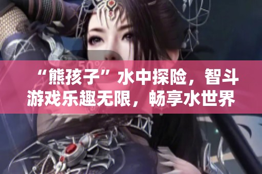 “熊孩子”水中探险，智斗游戏乐趣无限，畅享水世界快乐时光
