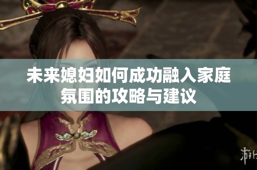 未来媳妇如何成功融入家庭氛围的攻略与建议