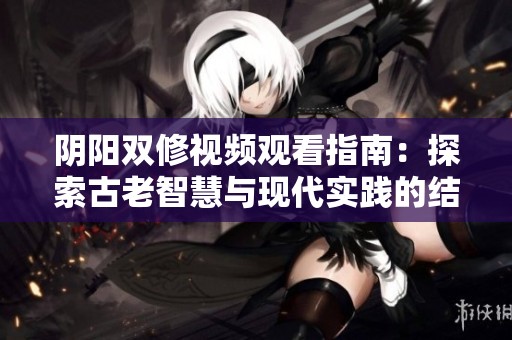 阴阳双修视频观看指南：探索古老智慧与现代实践的结合