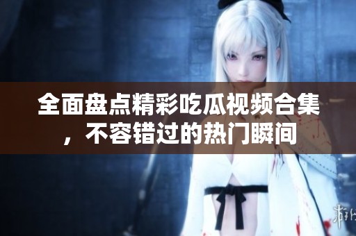 全面盘点精彩吃瓜视频合集，不容错过的热门瞬间