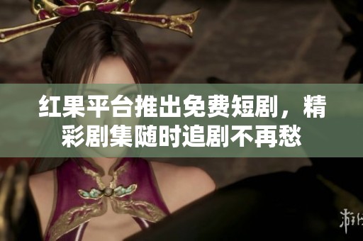 红果平台推出免费短剧，精彩剧集随时追剧不再愁