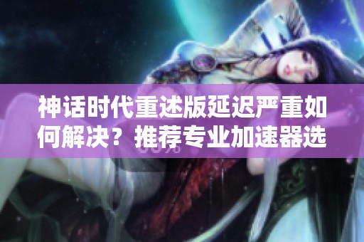 神话时代重述版延迟严重如何解决？推荐专业加速器选项！