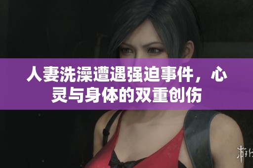 人妻洗澡遭遇强迫事件，心灵与身体的双重创伤
