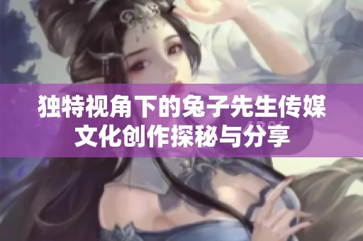 独特视角下的兔子先生传媒文化创作探秘与分享