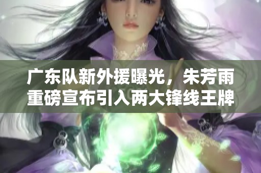 广东队新外援曝光，朱芳雨重磅宣布引入两大锋线王牌