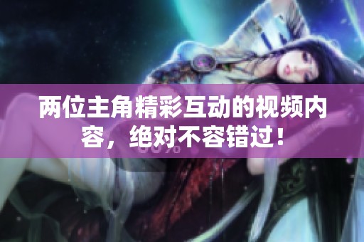 两位主角精彩互动的视频内容，绝对不容错过！