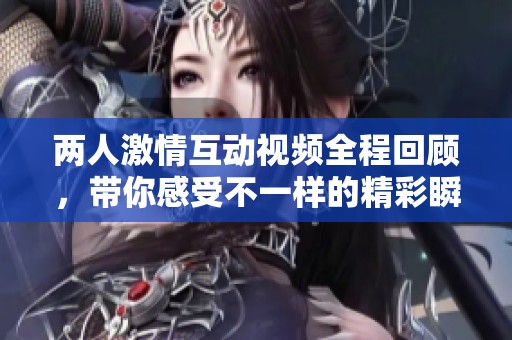 两人激情互动视频全程回顾，带你感受不一样的精彩瞬间