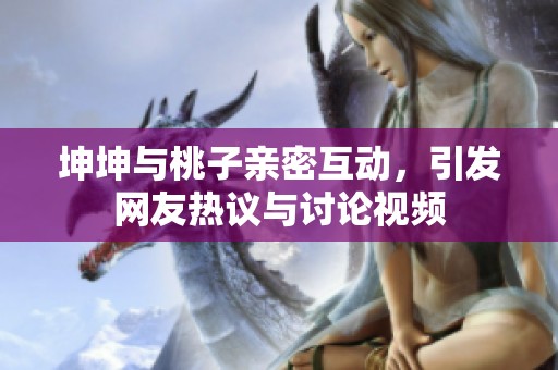 坤坤与桃子亲密互动，引发网友热议与讨论视频