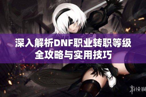 深入解析DNF职业转职等级全攻略与实用技巧
