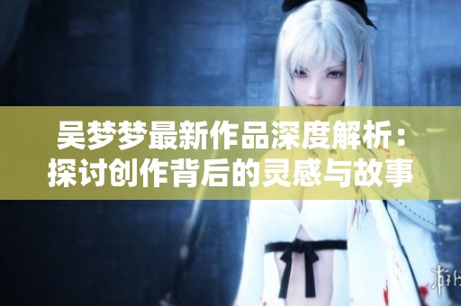 吴梦梦最新作品深度解析：探讨创作背后的灵感与故事