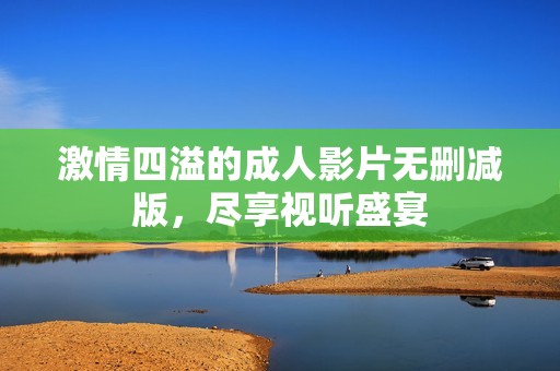 激情四溢的成人影片无删减版，尽享视听盛宴