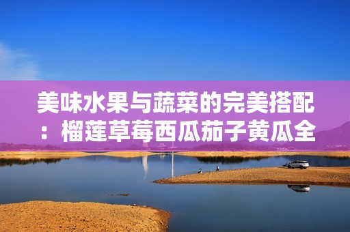 美味水果与蔬菜的完美搭配：榴莲草莓西瓜茄子黄瓜全解析