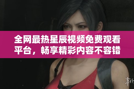 全网最热星辰视频免费观看平台，畅享精彩内容不容错过