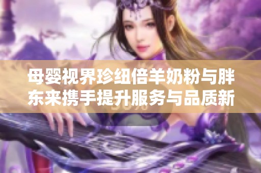 母婴视界珍纽倍羊奶粉与胖东来携手提升服务与品质新探讨