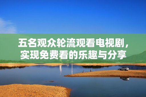 五名观众轮流观看电视剧，实现免费看的乐趣与分享