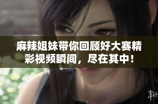麻辣姐妹带你回顾好大赛精彩视频瞬间，尽在其中！