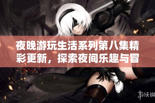 夜晚游玩生活系列第八集精彩更新，探索夜间乐趣与冒险