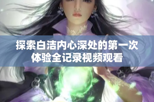 探索白洁内心深处的第一次体验全记录视频观看