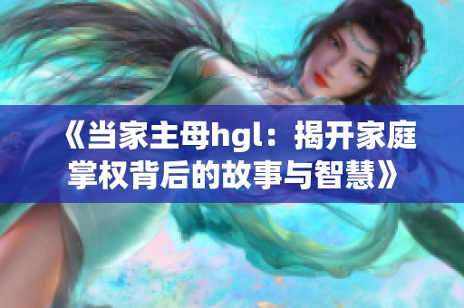 《当家主母hgl：揭开家庭掌权背后的故事与智慧》