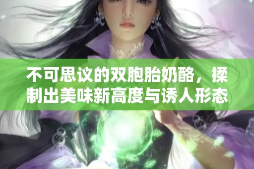 不可思议的双胞胎奶酪，揉制出美味新高度与诱人形态