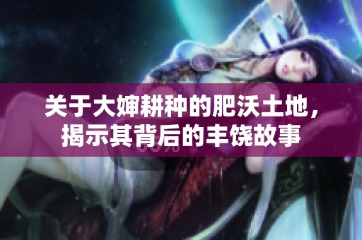 关于大婶耕种的肥沃土地，揭示其背后的丰饶故事