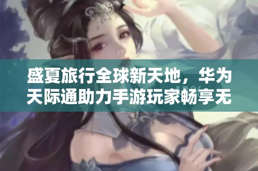 盛夏旅行全球新天地，华为天际通助力手游玩家畅享无缝连接