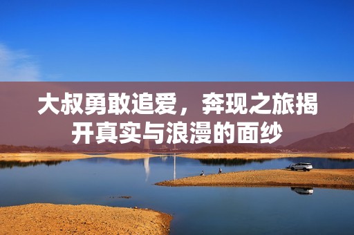 大叔勇敢追爱，奔现之旅揭开真实与浪漫的面纱