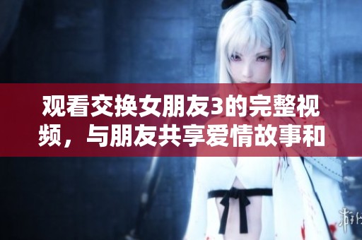 观看交换女朋友3的完整视频，与朋友共享爱情故事和情感纠葛