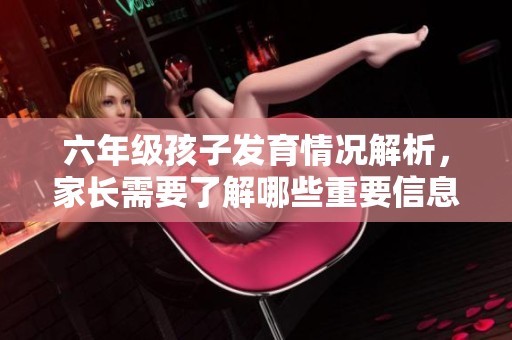 六年级孩子发育情况解析，家长需要了解哪些重要信息