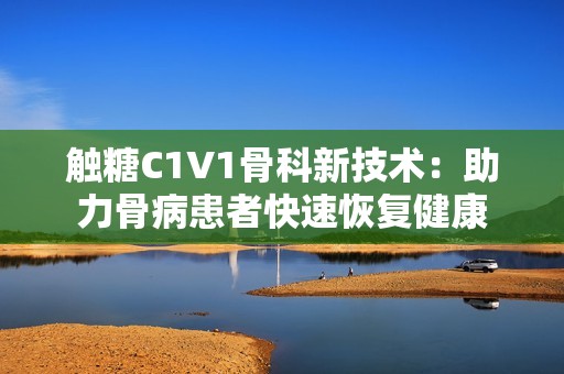 触糖C1V1骨科新技术：助力骨病患者快速恢复健康