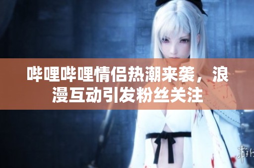 哔哩哔哩情侣热潮来袭，浪漫互动引发粉丝关注